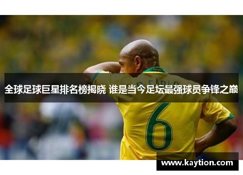 全球足球巨星排名榜揭晓 谁是当今足坛最强球员争锋之巅