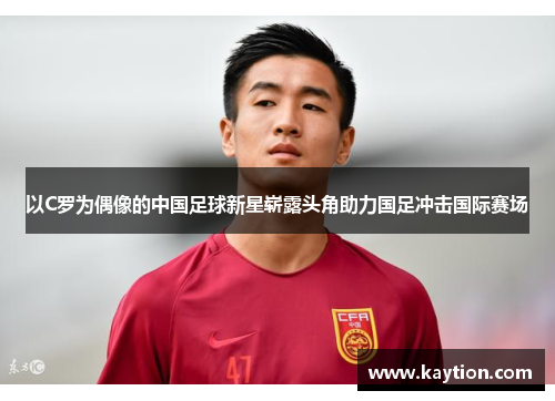 以C罗为偶像的中国足球新星崭露头角助力国足冲击国际赛场
