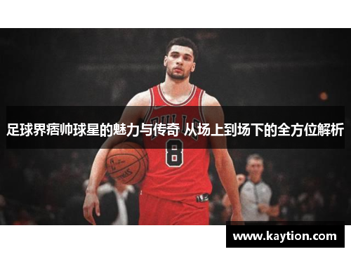 足球界痞帅球星的魅力与传奇 从场上到场下的全方位解析